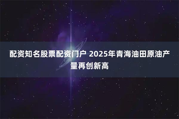 配资知名股票配资门户 2025年青海油田原油产量再创新高